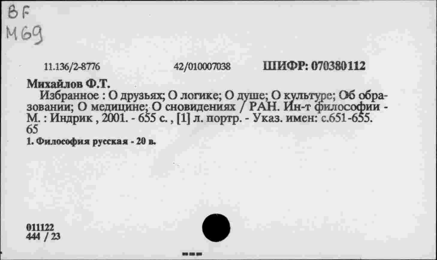 ﻿м
11.136/2-8776	42/010007038 ШИФР: 070380112
Михайлов Ф.Т.
Избранное : О друзьях; О логике; О душе; О культуре; Об образовании; О медицине; О сновидениях / РАН. Ин-т философии -М.: Индрик , 2001. - 655 с., [1] л. портр. - Указ, имен: с.651-655. 65
1. Философия русская - 20 в.
011122
444 / 23